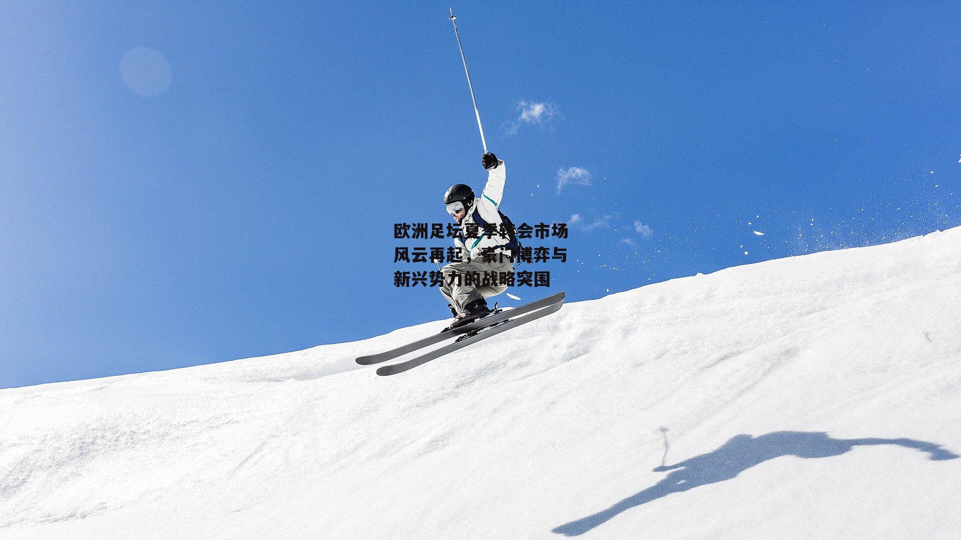 欧洲足坛夏季转会市场风云再起,豪门博弈与新兴势力的战略突围